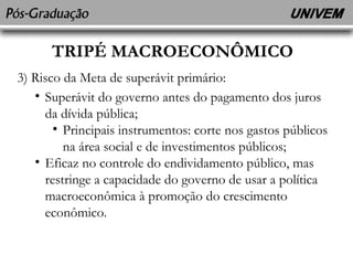 TRIPÉ MACROECONÔMICO 
3) Risco da Meta de superávit primário: 
• Superávit do governo antes do pagamento dos juros 
da dívida pública; 
• Principais instrumentos: corte nos gastos públicos 
na área social e de investimentos públicos; 
• Eficaz no controle do endividamento público, mas 
restringe a capacidade do governo de usar a política 
macroeconômica à promoção do crescimento 
econômico. 
 