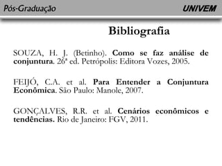 Bibliografia 
SOUZA, H. J. (Betinho). Como se faz análise de 
conjuntura. 26ª ed. Petrópolis: Editora Vozes, 2005. 
FEIJÓ, C.A. et al. Para Entender a Conjuntura 
Econômica. São Paulo: Manole, 2007. 
GONÇALVES, R.R. et al. Cenários econômicos e 
tendências. Rio de Janeiro: FGV, 2011. 
 