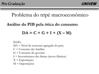 Problema do tripé macroeconômico 
Análise do PIB pela ótica do consumo 
DA = C + G + I + (X – M) 
Sendo, 
DA = Nível de consumo agregado do país; 
C = Consumo das famílias 
G = Consumo do governo 
I = Investimentos das firmas (novas fábricas) 
X = Exportações 
M = Importações 
 