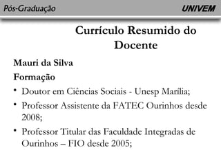 Currículo Resumido do 
Docente 
Mauri da Silva 
Formação 
• Doutor em Ciências Sociais - Unesp Marília; 
• Professor Assistente da FATEC Ourinhos desde 
2008; 
• Professor Titular das Faculdade Integradas de 
Ourinhos – FIO desde 2005; 
 