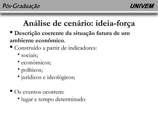 Análise de cenário: ideia-força 
 Descrição coerente da situação futura de um 
ambiente econômico. 
 Construído a partir de indicadores: 
• sociais; 
• econômicos; 
• políticos; 
• jurídicos e ideológicos; 
 Os eventos ocorrem: 
• lugar e tempo determinado 
 