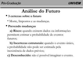 Análise do Futuro 
 3 certezas sobre o futuro 
• Morte, Impostos e as mudanças. 
 Prevendo mudanças 
a) Risco: quando existem dados ou informações 
permitem estimar a probabilidade de eventos 
futuros; 
b) Incertezas estruturais: quando o evento único, 
a probabilidade não pode ser estimada pela 
inexistência de dados prévios; 
c) Desconhecido: não é possível imaginar o evento. 
 