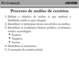 Processo de análise de cenários 
1. Definir o objetivo de análise (o que analisar) e 
finalidade (onde se quer chegar); 
2. Identificar os principais atores envolvidos na análise; 
3. Identificar as tendências básicas: política, econômica, 
social e tecnológica: 
 Positiva 
 Negativa 
 Incerta 
4. Identificar as incertezas; 
5. Construção do cenário inicial. 
 