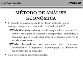 MÉTODO DE ANÁLISE 
ECONÔMICA 
 O método de análise depende da “lente” utilizada para se 
enxergar o objeto a ser analisado: “visão de mundo”. 
Visão liberal (ortodoxa): acreditam que o livre mercado é o 
melhor meio para se alcançar a prosperidade econômica, e 
entendem que o Estado deva intervir o mínimo possível na 
atividade econômica; 
Visão heterodoxa: os mercados não funcionam 
perfeitamente, é imperativo a participação da Estado no 
funcionamento de mercado; 
 Não existe análise econômica neutra. 
 