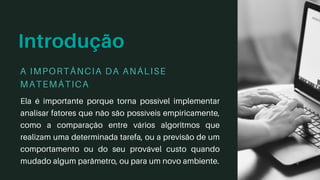 Introdução
Ela é importante porque torna possível implementar
analisar fatores que não são possíveis empiricamente,
como a comparação entre vários algoritmos que
realizam uma determinada tarefa, ou a previsão de um
comportamento ou do seu provável custo quando
mudado algum parâmetro, ou para um novo ambiente.
A IMPORTÂNCIA DA ANÁLISE
MATEMÁTICA
 
