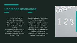 Contando Instruções
Podemos analisar o
número de instruções
segundo alguns cenários
esperados, como no pior
caso onde executa o
número
máximo de instruções e no
melhor caso onde se
executa o número mínimo
de instruções.
Deste modo para analise de
complexidade do
algoritmo mais comumente
usada, se utiliza o número
de instruções no pior caso,
porque esse é ser o caso
onde é possível cobrir todas
as possibilidades e
comparar os algoritmos em
valores de n grandes.
 