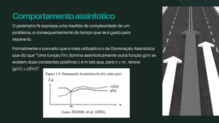 Comportamentoassintótico
O parâmetro N expressa uma medida de complexidade de um
problema, e consequentemente do tempo que se é gasto para
resolve-lo.
Formalmente o conceito que é mais utilizado é o de Dominação Assintótica
que diz que “Uma função f(n) domina assintoticamente outra função g(n) se
existem duas constantes positivas c e m tais que, para n ≥ m , temos
|g(n)| ≤ c|f(n)|”.
 