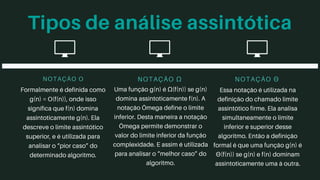 Tipos de análise assintótica
NOTAÇÃO O
Formalmente é definida como
g(n) = O(f(n)), onde isso
significa que f(n) domina
assintoticamente g(n). Ela
descreve o limite assintótico
superior, e é utilizada para
analisar o “pior caso” do
determinado algoritmo.
NOTAÇÃO Ω
Uma função g(n) é Ω(f(n)) se g(n)
domina assintoticamente f(n). A
notação Ômega define o limite
inferior. Desta maneira a notação
Ômega permite demonstrar o
valor do limite inferior da função
complexidade. E assim é utilizada
para analisar o “melhor caso” do
algoritmo.
NOTAÇÃO Θ
Essa notação é utilizada na
definição do chamado limite
assintótico firme. Ela analisa
simultaneamente o limite
inferior e superior desse
algoritmo. Então a definição
formal é que uma função g(n) é
Θ(f(n)) se g(n) e f(n) dominam
assintoticamente uma à outra.
 