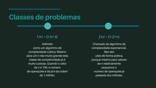 Classes de problemas
f (n) = O (n^3)
Definido
como um algoritmo de
complexidade cúbica. Mesmo
para um n não muito grande esta
classe de competividade já é
muito custosa. Quando o valor
de n é 100, o número
de operações é da já é da ordem
de 1 milhão.
ƒ(n) = O (2^n)
Chamado de algoritmo de
complexidade exponencial.
Não são
uteis de forma prática,
porque mesmo para valores
de n relativamente
pequenos o
número de operações já
passada dos milhões.
 