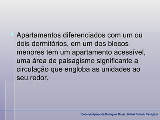  Apartamentos diferenciados com um ou
  dois dormitórios, em um dos blocos
  menores tem um apartamento acessível,
  uma área de paisagismo significante a
  circulação que engloba as unidades ao
  seu redor.



                    Déborah Aparecida Rodrigues Rovai , Michel Roberto Castiglioni
 