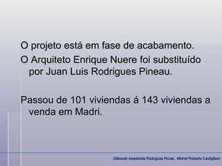O projeto está em fase de acabamento.
O Arquiteto Enrique Nuere foi substituído
 por Juan Luis Rodrigues Pineau.

Passou de 101 viviendas á 143 viviendas a
 venda em Madri.



                     Déborah Aparecida Rodrigues Rovai , Michel Roberto Castiglioni
 