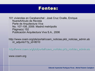 Fontes:

101 viviendas en Carabanchel : José Cruz Ovalle, Enrique
  NuereArtículo de Revista
  Parte de Arquitectura Viva
  No. 107-108, 2006: Madrid metrópolis
  Página(s) 152
  Publicación Arquitectura Viva S.A., 2006

http://www.coam.org/pls/portal/coam_noticias.pkb_noticias_admin.ab
   rir_adjunto1?p_id=8010

http://www.coam.org/pls/portal/coam_noticias.pkb_noticias_admin.abrir_a

www.coam.org



                                Déborah Aparecida Rodrigues Rovai , Michel Roberto Castiglioni
 