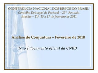 CONFERÊNCIA NACIONAL DOS BISPOS DO BRASIL  Conselho Episcopal de Pastoral – 25ª  Reunião  Brasília – DF, 15 a 17 de fevereiro de 2011     Análise de Conjuntura – Fevereiro de 2010 Não é documento oficial da CNBB    