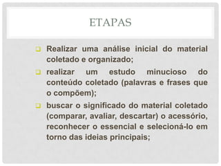 ETAPAS

   Realizar uma análise inicial do material
    coletado e organizado;
   realizar um estudo minucioso do
    conteúdo coletado (palavras e frases que
    o compõem);
   buscar o significado do material coletado
    (comparar, avaliar, descartar) o acessório,
    reconhecer o essencial e selecioná-lo em
    torno das ideias principais;
 