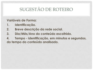 SUGESTÃO DE ROTEIRO

Variáveis de Forma:
1.   Identificação.
2.   Breve descrição da rede social.
3.   Dia/Mês/Ano do conteúdo escolhido.
4.   Tempo - identificação, em minutos e segundos,
do tempo do conteúdo analisado.
 