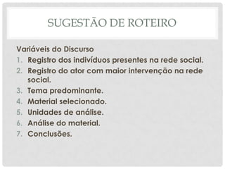 SUGESTÃO DE ROTEIRO

Variáveis do Discurso
1. Registro dos indivíduos presentes na rede social.
2. Registro do ator com maior intervenção na rede
   social.
3. Tema predominante.
4. Material selecionado.
5. Unidades de análise.
6. Análise do material.
7. Conclusões.
 