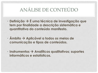 ANÁLISE DE CONTEÚDO

• Definição  É uma técnica de investigação que
  tem por finalidade a descrição sistemática e
  quantitativa do conteúdo manifesto.

• Âmbito  Aplicável a todos os meios de
  comunicação e tipos de conteúdos.

• Instrumentos  Analíticos qualitativos; suportes
  informáticos e estatísticos.
 