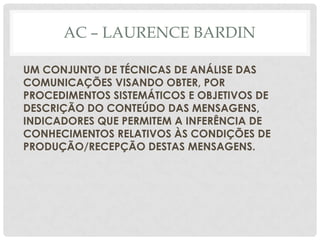 AC – LAURENCE BARDIN

UM CONJUNTO DE TÉCNICAS DE ANÁLISE DAS
COMUNICAÇÕES VISANDO OBTER, POR
PROCEDIMENTOS SISTEMÁTICOS E OBJETIVOS DE
DESCRIÇÃO DO CONTEÚDO DAS MENSAGENS,
INDICADORES QUE PERMITEM A INFERÊNCIA DE
CONHECIMENTOS RELATIVOS ÀS CONDIÇÕES DE
PRODUÇÃO/RECEPÇÃO DESTAS MENSAGENS.
 