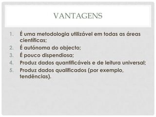 VANTAGENS

1.   É uma metodologia utilizável em todas as áreas
     científicas;
2.   É autónoma do objecto;
3.   É pouco dispendiosa;
4.   Produz dados quantificáveis e de leitura universal;
5.   Produz dados qualificados (por exemplo,
     tendências).
 