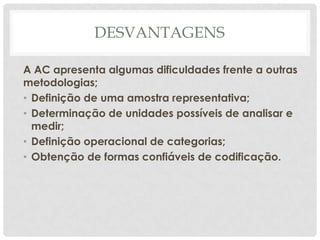 DESVANTAGENS

A AC apresenta algumas dificuldades frente a outras
metodologias;
• Definição de uma amostra representativa;
• Determinação de unidades possíveis de analisar e
  medir;
• Definição operacional de categorias;
• Obtenção de formas confiáveis de codificação.
 