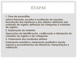 ETAPAS

1. Fase de preanálise
Leitura flutuante; escolha e aceitação da amostra;
formulação das hipóteses e dos objetos; definição das
unidades de registo; definição de categorias e unidades
de registro.
2. Exploração do material
Operações de identificação, codificação e tabulação de
unidades de registro e de categorias.
3. Tratamento dos resultados obtidos
Tratamento estatístico; tratamento qualitativo dando
suporte a procedimentos de inferência, interpretação e
validação.
 
