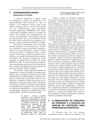 14 Inf. & Soc.:Est., João Pessoa, v.24, n.1, p. 13-18, jan./abr. 2014
Ricardo Bezerra Cavalcante, Pedro Calixto e Marta Macedo Kerr Pinheiro
2		 CONSIDERAÇÕES GERAIS:
descrevendo o método
A pesquisa qualitativa é aquela capaz
de incorporar a questão do significado e da
intencionalidade como inerentes aos atos, às
relações e às estruturas sociais, sendo essas
últimas tomadas, tanto no seu advento quanto
nas suas transformações, como construções
humanas significativas (BARDIN, 1977). Assim,
a abordagem qualitativa aplica-se ao estudo da
história, das relações, das representações, das
crenças, das percepções e das opiniões, produto
das interpretações que os seres humanos fazem
de como vivem, constroem seus artefatos e a si
mesmos, sentem e pensam (TURATO et al, 2008).
Esse tipo de abordagem, além de permitir
desvelar processos sociais ainda pouco conheci-
dos, referentes a grupos particulares, propicia a
criação de novas abordagens, revisão e criação
de novos conceitos e categorias durante a inves-
tigação. Desta forma, a pesquisa qualitativa pro-
porciona um modelo de entendimento profundo
de ligações entre elementos, direcionado à com-
preensão da manifestação do objeto de estudo
(MINAYO, 2007). É caracterizado pela empiria e
pela sistematização progressiva do conhecimento
até a compreensão lógica interna do grupo ou do
processo estudado (TURATO, 2005).
No entanto, existem diferentes técnicas de
organização e análise dos dados na pesquisa qua-
litativa, sendo a Análise de Conteúdo uma destas
possibilidades. Para Bardin (2007) a análise de con-
teúdo se constitui de várias técnicas onde se busca
descrever o conteúdo emitido no processo de co-
municação, seja ele por meio de falas ou de textos.
Desta forma, a técnica é composta por procedimen-
tos sistemáticos que proporcionam o levantamento
de indicadores (quantitativos ou não) permitindo
a realização de inferência de conhecimentos. Para
Oliveira (2008) a análise de conteúdo permite:
O acesso a diversos conteúdos,
explícitos ou não, presentes em um
texto, sejam eles expressos na axiologia
subjacente ao texto analisado; implicação
do contexto político nos discursos;
exploração da moralidade de dada
época; análise das representações
sociais sobre determinado objeto;
inconsciente coletivo em determinado
tema; repertório semântico ou sintático
de determinado grupo social ou
profissional; análise da comunicação
cotidiana seja ela verbal ou escrita, entre
outros (OLIVEIRA, 2008 p.570).
Assim, a análise de conteúdo compreen-
de técnicas de pesquisa que permitem, de forma
sistemática, a descrição das mensagens e das ati-
tudes atreladas ao contexto da enunciação, bem
como as inferências sobre os dados coletados. A
escolha deste método de análise pode ser explica-
da pela necessidade de ultrapassar as incertezas
conseqüentes das hipóteses e pressupostos, pela
necessidade de enriquecimento da leitura por
meio da compreensão das significações e pela ne-
cessidade de desvelar as relações que se estabele-
cem além das falas propriamente ditas.
Segundo Oliveira (2008) a análise de con-
teúdo possui diferentes técnicas que podem ser
abordadas pelos pesquisadores. Isto dependerá da
vertente teórica seguida pelo sujeito que a aplicará.
Assim podem ser sintetizadas as várias técnicas,
são elas: análise temática ou categorial, análise de
avaliação ou representacional, análise de enuncia-
ção, análise da expressão, análise das relações ou
associações, análise do discurso, análise léxica ou
sintática, análise transversal ou longitudinal, aná-
lise do geral para o particular, análise do particu-
lar para o geral, analise segundo o tipo de relação
mantida com o objeto estudado, análise dimensio-
nal, análise de dupla categorização em quadro de
dupla entrada, dentre outras. Obviamente, a utili-
zação de cada técnica citada anteriormente produ-
zirá resultados diferenciados, mas que permitem a
produção de conhecimentos sobre o objeto de es-
tudo, bem com suas relações. Entretanto, a escolha
da técnica deve estar atrelada ao tipo de pergunta
elaborada, ao tipo de conhecimento que se deseja
produzir frente ao objeto estudado e, fundamen-
talmente, necessita de sistematização. Desta for-
ma, é importante refletirmos primeiramente sobre
o processo de formulação de perguntas e sua re-
lação com a análise de conteúdo, pois corre-se o
risco de aplicar o método inadequado visando res-
ponder às perguntas estipuladas.
3		 A FORMULAÇÃO DA PERGUNTA
DE PESQUISA E A ESCOLHA DA
ANÁLISE DE CONTEÚDO PARA
PRODUÇÃO DE RESPOSTAS
O Homem traz em sua essência
características que o diferem dos animais e os
 