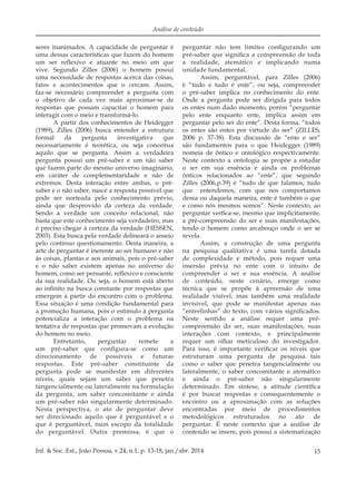 15Inf. & Soc.:Est., João Pessoa, v.24, n.1, p. 13-18, jan./abr. 2014
Análise de conteúdo
seres inanimados. A capacidade de perguntar é
uma dessas características que fazem do homem
um ser reflexivo e atuante no meio em que
vive. Segundo Zilles (2006) o homem possui
uma necessidade de respostas acerca das coisas,
fatos e acontecimentos que o cercam. Assim,
faz-se necessário compreender a pergunta com
o objetivo de cada vez mais aproximar-se de
respostas que possam capacitar o homem para
interagir com o meio e transformá-lo.
A partir dos conhecimentos de Heidegger
(1989), Zilles (2006) busca entender a estrutura
formal da pergunta investigativa que
necessariamente é teorética, ou seja conceitua
aquilo que se pergunta. Assim a verdadeira
pergunta possui um pré-saber e um não saber
que fazem parte do mesmo universo imaginário,
em caráter de complementaridade e não de
extremos. Desta interação entre ambas, o pré-
saber e o não saber, nasce a resposta possível que
pode ser norteada pelo conhecimento prévio,
ainda que desprovido da certeza da verdade.
Sendo a verdade um conceito relacional, não
basta que este conhecimento seja verdadeiro, mas
é preciso chegar à certeza da verdade (HESSEN,
2003). Esta busca pela verdade delineará o anseio
pelo contínuo questionamento. Desta maneira, a
arte de perguntar é inerente ao ser humano e não
às coisas, plantas e aos animais, pois o pré-saber
e o não saber existem apenas no universo do
homem, como ser pensante, reflexivo e consciente
da sua realidade. Ou seja, o homem está aberto
ao infinito na busca constante por respostas que
emergem a partir do encontro com o problema.
Essa situação é uma condição fundamental para
a promoção humana, pois o estímulo à pergunta
potencializa a interação com o problema na
tentativa de respostas que promovam a evolução
do homem no meio.
Entretanto, perguntar remete a
um pré-saber que configura-se como um
direcionamento de possíveis e futuras
respostas. Este pré-saber constituinte da
pergunta pode se manifestar em diferentes
níveis, quais sejam um saber que penetra
tangencialmente ou lateralmente na formulação
da pergunta, um saber concomitante e ainda
um pré-saber não singularmente determinado.
Nesta perspectiva, o ato de perguntar deve
ser direcionado aquilo que é perguntável e o
que é perguntável, num escopo da totalidade
do perguntável. Outra premissa, é que o
perguntar não tem limites configurando um
pré-saber que significa a compreensão de toda
a realidade, atemático e implicando numa
unidade fundamental.
Assim, perguntável, para Zilles (2006)
é “tudo e tudo é ente”, ou seja, compreender
o pré-saber implica no conhecimento do ente.
Onde a pergunta pode ser dirigida para todos
os entes num dado momento, porém “perguntar
pelo ente enquanto ente, implica assim em
perguntar pelo ser do ente”. Desta forma, “todos
os entes são entes por virtude do ser” (ZILLES,
2006 p. 37-38). Esta discussão de “ente e ser”
são fundamentos para o que Heidegger (1989)
nomeia de ôntico e ontológico respectivamente.
Neste contexto a ontologia se propõe a estudar
o ser em sua essência e ainda os problemas
ônticos relacionados ao “ente”, que segundo
Zilles (2006,p.39) é “tudo de que falamos, tudo
que entendemos, com que nos comportamos
dessa ou daquela maneira, ente é também o que
e como nós mesmos somos”. Neste contexto, ao
perguntar verfica-se, mesmo que implicitamente,
a pré-compreensão do ser e suas manifestações,
tendo o homem como arcabouço onde o ser se
revela.
Assim, a construção de uma pergunta
na pesquisa qualitativa é uma tarefa dotada
de complexidade e método, pois requer uma
imersão prévia no ente com o intuito de
compreender o ser e sua essência. A análise
de conteúdo, neste cenário, emerge como
técnica que se propõe à apreensão de uma
realidade visível, mas também uma realidade
invisível, que pode se manifestar apenas nas
“entrelinhas” do texto, com vários significados.
Neste sentido a análise requer uma pré-
compreensão do ser, suas manifestações, suas
interações com contexto, e principalmente
requer um olhar meticuloso do investigador.
Para isso, é importante verificar os níveis que
estruturam uma pergunta de pesquisa tais
como o saber que penetra tangencialmente ou
lateralmente, o saber concomitante e atemático
e ainda o pré-saber não singularmente
determinado. Em síntese, a atitude científica
é por buscar respostas e consequentemente o
encontro ou a aproximação com as soluções
encontradas por meio de procedimentos
metodológicos estruturados no ato de
perguntar. É neste contexto que a análise de
conteúdo se insere, pois possui a sistematização
 