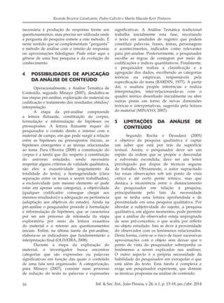 16 Inf. & Soc.:Est., João Pessoa, v.24, n.1, p. 13-18, jan./abr. 2014
Ricardo Bezerra Cavalcante, Pedro Calixto e Marta Macedo Kerr Pinheiro
necessária à produção de respostas frente aos
questionamentos, mas precisa ser utilizada onde
a pergunta de pesquisa remete a este método. É
neste sentido que se complementam “pergunta”
e método de análise com o intuito de respostas
ou aproximações fidedignas. Pode estar aqui a
gênese de uma boa pesquisa e da evolução do
conhecimento.
4		 POSSIBILIDADES DE APLICAÇÃO
DA ANÁLISE DE CONTEÚDO
Operacionalmente, a Análise Temática de
Conteúdo, segundo Minayo (2007), desdobra-se
nas etapas pré-análise, exploração do material ou
codificação e tratamento dos resultados obtidos/
interpretação.
A etapa da pré-análise compreende
a leitura flutuante, constituição do corpus,
formulação e reformulação de hipóteses ou
pressupostos. A leitura flutuante requer do
pesquisador o contato direto e intenso com o
material de campo, em que pode surgir a relação
entre as hipóteses ou pressupostos iniciais, as
hipóteses emergentes e as teorias relacionadas
ao tema. Para Oliveira (2008) a constituição do
corpus é a tarefa que diz respeito à constituição
do universo estudado, sendo necessário
respeitar alguns critérios de validade qualitativa,
são eles: a exaustividade (esgotamento da
totalidade do texto), a homogeneidade (clara
separação entre os temas a serem trabalhados),
a exclusividade (um mesmo elemento só pode
estar em apenas uma categoria), a objetividade
(qualquer codificador consegue chegar aos
mesmos resultados) e a adequação ou pertinência
(adaptação aos objetivos do estudo). Ainda na
pré-análise o pesquisador procede à formulação
e reformulação de hipóteses, que se caracteriza
por ser um processo de retomada da etapa
exploratória por meio da leitura exaustiva
do material e o retorno aos questionamentos
iniciais. Enfim, na última tarefa da pré-análise,
elabora-se os indicadores que fundamentarão a
interpretação final (OLIVEIRA, 2008).
Durante a etapa da exploração do
material, o investigador busca encontrar
categorias que são expressões ou palavras
significativas em função das quais o conteúdo
de uma fala será organizado. A categorização,
para Minayo (2007), consiste num processo
de redução do texto às palavras e expressões
significativas. A Análise Temática tradicional
trabalha inicialmente esta fase, recortando
o texto em unidades de registro que podem
constituir palavras, frases, temas, personagens
e acontecimentos, indicados como relevantes
para pré-analise. Posteriormente, o pesquisador
escolhe as regras de contagem por meio de
codificações e índices quantitativos. Finalmente,
o pesquisador realiza a classificação e a
agregação dos dados, escolhendo as categorias
teóricas ou empíricas, responsáveis pela
especificação do tema (BARDIN, 1977). A partir
daí, o analista propõe inferências e realiza
interpretações, inter-relacionando-as com o
quadro teórico desenhado inicialmente ou abre
outras pistas em torno de novas dimensões
teóricas e interpretativas, sugerida pela leitura
do material (MINAYO, 2007).
5		 LIMITAÇÕES DA ANÁLISE DE
CONTEÚDO
Segundo Rocha e Deusdará (2005)
o objetivo da pesquisa qualitativa é captar
um saber que está por trás da superfície
textual. Assim, o pesquisador deve ser um
espião da ordem que se propõe a desvendar
a subversão escondida; deve ser um leitor
privilegiado por dispor de técnicas seguras
de trabalho. Obviamente, o autor supracitado
faz essas observações sob um ponto de vista
crítico e até certo ponto irônico, mas que
destaca a incoerência entre o distanciamento
do pesquisador em relação à pesquisa,
principalmente pelo fato da necessidade
que se tenha uma leitura aprofundada e de
proximidade em uma pesquisa qualitativa. Por
abordar a subjetividade do sujeito, a pesquisa
qualitativa, em alguns momentos, pode permitir
que a análise do observador esteja impregnada
de seus pré-conceitos, o que acaba por refletir
no objeto estudado. Isto se deve à proximidade
do observador com os fenômenos relacionados.
Desta forma, corre-se o risco de fazer sucessivas
aproximações com o objeto sem deixar que o
ponto de vista do pesquisador sobreponha os
fenômenos a serem explicados nas análises.
O outro aspecto é a própria necessidade da
habilidade do pesquisador em extrapolar o que
está além do texto. Esta tarefa é complexa e
exige um pesquisador experiente, que domine
as técnicas propostas na análise de conteúdo.
 