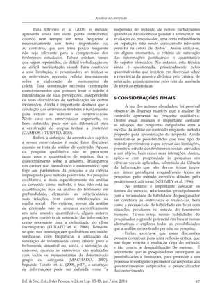 17Inf. & Soc.:Est., João Pessoa, v.24, n.1, p. 13-18, jan./abr. 2014
Análise de conteúdo
Para Oliveira et al (2003) o método
apresenta ainda um outro ponto controverso,
quando nem sempre um tema frequente é
necessariamente um tema importante ou,
ao contrário, que um tema pouco frequente
não seja relevante para a compreensão dos
fenômenos estudados. Talvez existam temas
que sejam reprimidos, de difícil verbalização ou
de difícil manifestação visual. Para contrapor
a esta limitação, o pesquisador, ao utilizar-se
de entrevistas, necessita refletir intensamente
sobre a elaboração do instrumento de
coleta. Essa construção necessita contemplar
questionamentos que possam levar o sujeito à
manifestação de suas percepções, independente
de suas dificuldades de verbalização ou outros
incômodos. Ainda é importante destacar que a
condução das entrevistas também é fundamental
para extrair ao máximo as subjetividades.
Neste caso um entrevistador experiente, ou
bem instruído, pode ser um diferencial para
a construção do corpus textual a posteriori
(CAMPOS e TURATO, 2009).
Enfim, a definição da amostra dos sujeitos
a serem entrevistados é outro fator discutível
quando se trata da análise de conteúdo. Apesar
da pesquisa qualitativa não se preocupar
tanto com o quantitativo de sujeitos, fica o
questionamento sobre a amostra. Transparece
um caráter não formalizado e assistemático, que
foge aos parâmetros da pesquisa e da ciência
impregnada pelo método positivista. Na pesquisa
qualitativa, e mais especificamente na análise
de conteúdo como método, o foco não está na
quantificação, mas na análise do fenômeno em
profundidade, elencando as subjetividades,
suas relações, bem como interlocuções na
malha social. No entanto, apesar da análise
de conteúdo não se amparar especificamente
em uma amostra quantificável, alguns autores
propõem o critério de saturação das informações
como necessário para a delimitação do olhar
investigativo (TURATO et al, 2008). Ressalta-
se que, nas investigações qualitativas em saúde,
verifica-se, com freqüência, a utilização da
saturação de informações como critério para o
fechamento amostral ou, ainda, a saturação do
universo, quando as entrevistas são realizadas
com todos os representantes de determinado
grupo ou categoria (MACHADO, 2007).
Segundo Turato et. al. (2008, p.17), a saturação
de informações pode ser definida como “a
suspensão de inclusão de novos participantes
quando os dados obtidos passam a apresentar, na
avaliação do pesquisador, uma certa redundância
ou repetição, não sendo considerado relevante
persistir na coleta de dados”. Assim utiliza-se,
em alguns momentos, o critério de saturação
das informações justificando o quantitativo
de sujeitos elencados. No entanto, esta técnica
ainda é questionada, principalmente pelos
quantitativistas que insistem em discordar sobre
a relevância da amostra definida pelo critério de
saturação, principalmente pelo fato da ausência
de técnicas estatísticas.
6 CONSIDERAÇÕES FINAIS
À luz dos autores abordados, foi possível
observar às diversas nuances que a análise de
conteúdo apresenta na pesquisa qualitativa.
Dentre essas nuances é importante destacar
as relações das perguntas estipuladas com a
escolha da análise de conteúdo enquanto método
proposto para aproximação da resposta. Ainda
ressaltam-se as possibilidades que esse tipo de
método proporciona e que apesar das limitações,
permite o estudo dos fenômenos sociais atrelados
a um objeto, bem como suas interações. Assim,
aplica-se com propriedade às pesquisas em
ciências sociais aplicadas, sobretudo da Ciência
da Informação que não devem tentar impor
um único paradigma enquadrando todas as
pesquisas pelo método científico ditados pelo
positivismo tradicional (NEHMEY et al, 1996).
No entanto é importante destacar os
limites do método, relacionados principalmente
com a necessidade de habilidade do pesquisador
em conduzir as entrevistas e analisá-las, bem
como a necessidade de habilidade em lidar com
situações peculiares no estudo do fenômeno
humano. Talvez esteja nessas habilidades do
pesquisador o grande potencial em buscar novas
alternativas e explorar todas as possibilidades
que a análise de conteúdo permite na pesquisa.
Enfim, espera-se que essas discussões
possam contribuir para uma reflexão crítica, que
não fique restrita à exaltação cega do método,
e tão pouco, a desqualificação do mesmo. É
importante que os pesquisadores enxerguem as
possibilidades e limitações, para proceder à um
processo investigativo promotor de respostas aos
questionamentos estipulados e potencializador
do conhecimento.
 