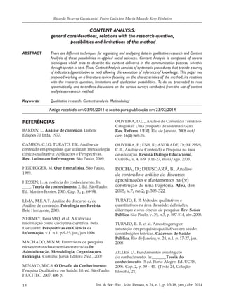 18 Inf. & Soc.:Est., João Pessoa, v.24, n.1, p. 13-18, jan./abr. 2014
Ricardo Bezerra Cavalcante, Pedro Calixto e Marta Macedo Kerr Pinheiro
CONTENT ANALYSIS:
general considerations, relations with the research question,
possibilities and limitations of the method
ABSTRACT	 There are different techniques for organizing and analyzing data in qualitative research and Content
Analysis of these possibilities in applied social sciences. Content Analysis is composed of several
techniques which tries to describe the content delivered in the communication process, whether
through speech or text. Thus, Content Analysis consists of systematic procedures that provide a survey
of indicators (quantitative or not) allowing the execution of inference of knowledge. This paper has
proposed working on a literature review focusing on the characteristics of the method, its relations
with the research question, limitations and application possibilities. To do so, proceeded to read
systematically, and to endless discussions on the various surveys conducted from the use of content
analysis as research method.
Keywords: 	 Qualitative research. Content analysis. Methodology
REFERÊNCIAS
BARDIN, L. Análise de conteúdo. Lisboa:
Edições 70 Ltda, 1977.
CAMPOS, C.J.G; TURATO, E.R. Análise de
conteúdo em pesquisas que utilizam metodologia
clínico-qualitativa: Aplicações e Perspectivas.
Rev. Latino-am Enfermagem. São Paulo, 2009.
HEIDEGGER, M. Que é metafísica. São Paulo,
1989.
HESSEN, J.. A essência do conhecimento. In:
____. Teoria do conhecimento. 2. Ed. São Paulo:
Ed. Martins Fontes, 2003. Cap. 3., p. 69-94.
LIMA, M.E.A.T. Análise do discurso e/ou
Análise de conteúdo. Psicologia em Revista.
Belo Horizonte, 2003.
NEHMEY, Rosa M.Q. et al. A Ciência a
Informação como disciplina científica. Belo
Horizonte: Perspectivas em Ciência da
Informação, v.1, n.1, p.9-25, jan/jun.1996.
MACHADO, M.N.M; Entrevistas de pesquisa
não-estruturadas e semi-estruturadas In:
Administração, Metodologia, Organizações,
Estratégia. Curitiba: Juruá Editora 2ªed., 2007
MINAYO, M.C.S. O Desafio do Conhecimento:
Pesquisa Qualitativa em Saúde. 10. ed. São Paulo:
HUCITEC, 2007. 406 p.
Artigo recebido em 03/05/2011 e aceito para publicação em 23/02/2014
OLIVEIRA, D.C., Análise de Conteúdo Temático-
Categorial: Uma proposta de sistematização.
Rev. Enferm. UERJ, Rio de Janeiro, 2008 out/
dez; 16(4):569-76.
OLIVEIRA, E.; ENS, R.; ANDRADE, D.; MUSSIS,
C.R., Análise de Conteúdo e Pesquisa na área
de educação. Revista Diálogo Educacional,
Curitiba, v. 4, n.9, p.11-27, maio/ago. 2003.
ROCHA, D.; DEUSDARÁ, B.. Análise
de conteúdo e análise do discurso:
aproximações e afastamentos na (re)
construção de uma trajetória. Alea, dez
2005, v.7, no.2, p.305-322
TURATO, E. R. Métodos qualitativos e
quantitativos na área da saúde: definições,
diferenças e seus objetos de pesquisa. Rev. Saúde
Pública, São Paulo, v. 39, n.3, p. 507-514, abr. 2005.
TURATO, E. R. et al. Amostragem por
saturação em pesquisas qualitativas em saúde:
contribuições teóricas. Cadernos de Saúde
Pública, Rio de Janeiro, v. 24, n.1, p. 17-27, jan.
2008
ZILLES, U.. Fundamentos ontológicos
do conhecimento. In:_______Teoria do
conhecimento. 5 ed. Porto Alegre: Ed. UCRS,
2006. Cap. 2, p. 30 – 41. (Texto 24, Coleção
filosofia, 21)
 