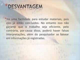 *Há uma facilidade para estudar materiais, pois
eles já estão concluídos. No entanto isso não
garante que o trabalho seja eficiente, pelo
contrário, por causa disso, poderá haver falsas
interpretações, além do pesquisador se basear
em informações já registradas.
 
