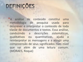 *A análise de conteúdo constitui uma
metodologia de pesquisa usada para
descrever e interpretar o conteúdo de toda
classe de documentos e textos. Essa análise,
conduzindo a descrições sistemáticas,
qualitativas ou quantitativas, ajuda a
reinterpretar as mensagens e a atingir uma
compreensão de seus significados num nível
que vai além de uma leitura comum.
(MORAES, Roque)
 