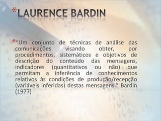 *“Um conjunto de técnicas de análise das
comunicações visando obter, por
procedimentos, sistemáticos e objetivos de
descrição do conteúdo das mensagens,
indicadores (quantitativos ou não) que
permitam a inferência de conhecimentos
relativos às condições de produção/recepção
(variáveis inferidas) destas mensagens.” Bardin
(1977)
 