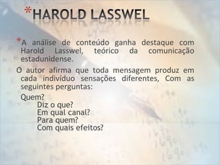 *A análise de conteúdo ganha destaque com
Harold Lasswel, teórico da comunicação
estadunidense.
O autor afirma que toda mensagem produz em
cada indivíduo sensações diferentes, Com as
seguintes perguntas:
Quem?
Diz o que?
Em qual canal?
Para quem?
Com quais efeitos?
 
