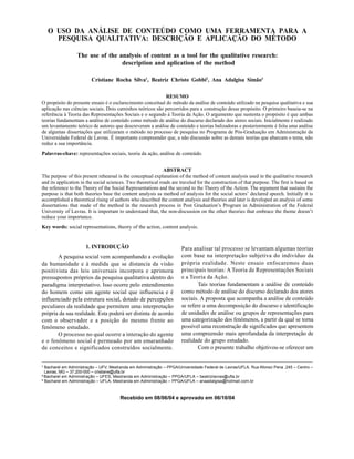 SILVA, C. R. et al.70
Organ. rurais agroind., Lavras, v. 7, n. 1, p. 70-81, 2005
O USO DA ANÁLISE DE CONTEÚDO COMO UMA FERRAMENTA PARA A
PESQUISA QUALITATIVA: DESCRIÇÃO E APLICAÇÃO DO MÉTODO
The use of the analysis of content as a tool for the qualitative research:
description and aplication of the method
Cristiane Rocha Silva1
, Beatriz Christo Gobbi2
, Ana Adalgisa Simão3
RESUMO
O propósito do presente ensaio é o esclarecimento conceitual do método da análise de conteúdo utilizado na pesquisa qualitativa e sua
aplicação nas ciências sociais. Dois caminhos teóricos são percorridos para a construção desse propósito. O primeiro baseia-se na
referência à Teoria das Representações Sociais e o segundo à Teoria da Ação. O argumento que sustenta o propósito é que ambas
teorias fundamentam a análise de conteúdo como método de análise do discurso declarado dos atores sociais. Inicialmente é realizado
um levantamento teórico de autores que descreveram a análise de conteúdo e teorias balizadoras e posteriormente é feita uma análise
de algumas dissertações que utilizaram o método no processo de pesquisa no Programa de Pós-Graduação em Administração da
Universidade Federal de Lavras. É importante compreender que, a não discussão sobre as demais teorias que abarcam o tema, não
reduz a sua importância.
Palavras-chave: representações sociais, teoria da ação, análise de conteúdo.
ABSTRACT
The purpose of this present rehearsal is the conceptual explanation of the method of content analysis used in the qualitative research
and its application in the social sciences. Two theoretical roads are traveled for the construction of that purpose. The first is based on
the reference to the Theory of the Social Representations and the second to the Theory of the Action. The argument that sustains the
purpose is that both theories base the content analysis as method of analysis for the social actors declared speech. Initially it is
accomplished a theoretical rising of authors who described the content analysis and theories and later is developed an analysis of some
dissertations that made of the method in the research process in Post Graduation s Program in Administration of the Federal
University of Lavras. It is important to understand that, the non-discussion on the other theories that embrace the theme doesn t
reduce your importance.
Key words: social representations, theory of the action, content analysis.
Recebido em 08/06/04 e aprovado em 06/10/04
1
Bacharel em Administração UFV, Mestranda em Administração PPGA/Universidade Federal de Lavras/UFLA, Rua Afonso Pena ,245 Centro
Lavras, MG 37.200-000 cristiane@ufla.br
2
Bacharel em Administração UFES, Mestranda em Administração PPGA/UFLA beatrizlavras@ufla.br
3
Bacharel em Administração UFLA, Mestranda em Administração PPGA/UFLA anaadalgisa@hotmail.com.br
1. INTRODUÇÃO
A pesquisa social vem acompanhando a evolução
da humanidade e à medida que se distancia da visão
positivista das leis universais incorpora e aprimora
pressupostos próprios da pesquisa qualitativa dentro do
paradigma interpretativo. Isso ocorre pelo entendimento
do homem como um agente social que influencia e é
influenciado pela estrutura social, dotado de percepções
peculiares da realidade que permitem uma interpretação
própria da sua realidade. Esta poderá ser distinta de acordo
com o observador e a posição do mesmo frente ao
fenômeno estudado.
O processo no qual ocorre a interação do agente
e o fenômeno social é permeado por um emaranhado
de conceitos e significados construídos socialmente.
Para analisar tal processo se levantam algumas teorias
com base na interpretação subjetiva do indivíduo da
própria realidade. Neste ensaio enfocaremos duas
principais teorias: A Teoria de Representações Sociais
e a Teoria da Ação.
Tais teorias fundamentam a análise de conteúdo
como método de análise do discurso declarado dos atores
sociais. A proposta que acompanha a análise de conteúdo
se refere a uma decomposição do discurso e identificação
de unidades de análise ou grupos de representações para
uma categorização dos fenômenos, a partir da qual se torna
possível uma reconstrução de significados que apresentem
uma compreensão mais aprofundada da interpretação de
realidade do grupo estudado.
Com o presente trabalho objetivou-se oferecer um
 