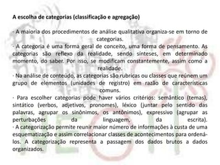 A escolha de categorias (classificação e agregação)
· A maioria dos procedimentos de análise qualitativa organiza-se em torno de
categorias.
· A categoria é uma forma geral de conceito, uma forma de pensamento. As
categorias são reflexo da realidade, sendo sínteses, em determinado
momento, do saber. Por isso, se modificam constantemente, assim como a
realidade.
· Na análise de conteúdo, as categorias são rubricas ou classes que reúnem um
grupo de elementos (unidades de registro) em razão de características
comuns.
· Para escolher categorias pode haver vários critérios: semântico (temas),
sintático (verbos, adjetivos, pronomes), léxico (juntar pelo sentido das
palavras, agrupar os sinônimos, os antônimos), expressivo (agrupar as
perturbações da linguagem, da escrita).
· A categorização permite reunir maior número de informações à custa de uma
esquematização e assim correlacionar classes de acontecimentos para ordená-
los. A categorização representa a passagem dos dados brutos a dados
organizados.
 