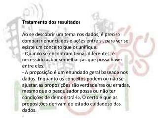 Tratamento dos resultados
Ao se descobrir um tema nos dados, é preciso
comparar enunciados e ações entre si, para ver se
existe um conceito que os unifique.
- Quando se encontram temas diferentes, é
necessário achar semelhanças que possa haver
entre eles.
- A proposição é um enunciado geral baseado nos
dados. Enquanto os conceitos podem ou não se
ajustar, as proposições são verdadeiras ou erradas,
mesmo que o pesquisador possa ou não ter
condições de demonstrá-lo. O certo é que as
proposições derivam do estudo cuidadoso dos
dados.
-
 