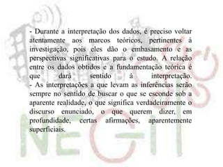 - Durante a interpretação dos dados, é preciso voltar
atentamente aos marcos teóricos, pertinentes à
investigação, pois eles dão o embasamento e as
perspectivas significativas para o estudo. A relação
entre os dados obtidos e a fundamentação teórica é
que dará sentido à interpretação.
- As interpretações a que levam as inferências serão
sempre no sentido de buscar o que se esconde sob a
aparente realidade, o que significa verdadeiramente o
discurso enunciado, o que querem dizer, em
profundidade, certas afirmações, aparentemente
superficiais.
 