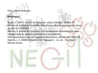 Filme: Mente Brilhante
Referências:
Bardin, L. (1977). Análise de Conteúdo. Lisboa, Portugal: Edições 70
Ferreira, B. Análise de Conteúdo. http://www.ulbra.br/psicologia/psi-dicas-
art.htm em 18/01/03
Moreira, E. Análise de Conteúdo: duas perspectivas metodológicas para
interpretação de variáveis qualitativas e quantitativas.
http://www.funesc.com.br/engenho2/textos/ecul_x02.htm em 18/01/03
Vigotski, L. S. (2000). Pensamento e linguagem. - 2a. ed. – São Paulo:
Martins Fontes
 
