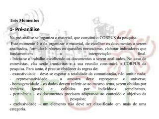 Três Momentos
1- Pré-análise
Na pré-análise se organiza o material, que constitui o CORPUS da pesquisa.
Este momento é o de organizar o material, de escolher os documentos a serem
analisados, formular hipóteses ou questões norteadoras, elaborar indicadores que
fundamentem a interpretação final.
- Inicia-se o trabalho escolhendo os documentos a serem analisados. No caso de
entrevistas, elas serão transcritas e a sua reunião constituirá o CORPUS da
pesquisa. Para tanto, é preciso obedecer às regras de:
- exaustividade – deve-se esgotar a totalidade da comunicação, não omitir nada;
- representatividade – a amostra deve representar o universo;
- homogeneidade – os dados devem referir-se ao mesmo tema, serem obtidos por
técnicas iguais e colhidos por indivíduos semelhantes,
- pertinência – os documentos precisam adaptar-se ao conteúdo e objetivo da
pesquisa;
- exclusividade – um elemento não deve ser classificado em mais de uma
categoria.
 