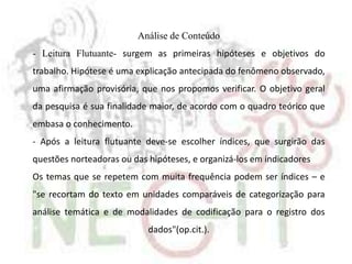 Análise de Conteúdo
- Leitura Flutuante- surgem as primeiras hipóteses e objetivos do
trabalho. Hipótese é uma explicação antecipada do fenômeno observado,
uma afirmação provisória, que nos propomos verificar. O objetivo geral
da pesquisa é sua finalidade maior, de acordo com o quadro teórico que
embasa o conhecimento.
- Após a leitura flutuante deve-se escolher índices, que surgirão das
questões norteadoras ou das hipóteses, e organizá-los em indicadores
Os temas que se repetem com muita frequência podem ser índices – e
"se recortam do texto em unidades comparáveis de categorização para
análise temática e de modalidades de codificação para o registro dos
dados"(op.cit.).
 