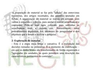 A preparação do material se faz pela "edição" das entrevistas
transcritas, dos artigos recortados, das questões anotadas em
fichas. A organização do material se realiza em colunas, com
vazios à esquerda e à direita, para anotar e marcar semelhanças e
contrastes. Pode-se usar lápis colorido, para sublinhar as
semelhanças com a mesma cor. Naturalmente, estes
procedimentos dependem dos interesses do pesquisador e dos
objetivos que o levam a realizar a pesquisa.
2- Exploração do material
- Esta é a etapa mais longa e cansativa. É a realização das
decisões tomadas na préanálise. É o momento da codificação –
em que os dados brutos são transformados de forma organizada e
"agregadas em unidades, as quais permitem uma descrição das
características pertinentes do conteúdo“.
 