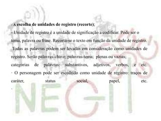 - A escolha de unidades de registro (recorte);
- Unidade de registro é a unidade de significação a codificar. Pode ser o
tema, palavra ou frase. Recorta-se o texto em função da unidade de registro.
Todas as palavras podem ser levadas em consideração como unidades de
registro. Serão palavras-chave; palavras-tema; plenas ou vazias;
categorias de palavras: substantivos, adjetivos, verbos, e etc.
· O personagem pode ser escolhido como unidade de registro: traços de
caráter, status social, papel, etc.
·
 