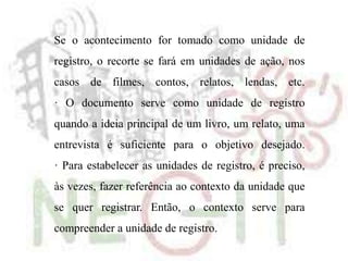 Se o acontecimento for tomado como unidade de
registro, o recorte se fará em unidades de ação, nos
casos de filmes, contos, relatos, lendas, etc.
· O documento serve como unidade de registro
quando a ideia principal de um livro, um relato, uma
entrevista é suficiente para o objetivo desejado.
· Para estabelecer as unidades de registro, é preciso,
às vezes, fazer referência ao contexto da unidade que
se quer registrar. Então, o contexto serve para
compreender a unidade de registro.
 