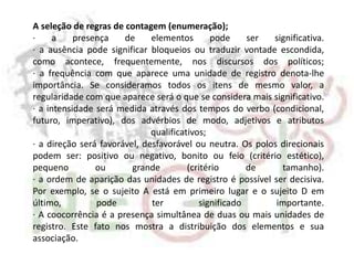 A seleção de regras de contagem (enumeração);
· a presença de elementos pode ser significativa.
· a ausência pode significar bloqueios ou traduzir vontade escondida,
como acontece, frequentemente, nos discursos dos políticos;
· a frequência com que aparece uma unidade de registro denota-lhe
importância. Se consideramos todos os itens de mesmo valor, a
regularidade com que aparece será o que se considera mais significativo.
· a intensidade será medida através dos tempos do verbo (condicional,
futuro, imperativo), dos advérbios de modo, adjetivos e atributos
qualificativos;
· a direção será favorável, desfavorável ou neutra. Os polos direcionais
podem ser: positivo ou negativo, bonito ou feio (critério estético),
pequeno ou grande (critério de tamanho).
· a ordem de aparição das unidades de registro é possível ser decisiva.
Por exemplo, se o sujeito A está em primeiro lugar e o sujeito D em
último, pode ter significado importante.
· A coocorrência é a presença simultânea de duas ou mais unidades de
registro. Este fato nos mostra a distribuição dos elementos e sua
associação.
 