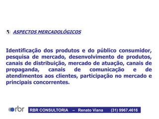  ASPECTOS MERCADOLÓGICOS
Identificação dos produtos e do público consumidor,
pesquisa de mercado, desenvolvimento de produtos,
canais de distribuição, mercado de atuação, canais de
propaganda, canais de comunicação e de
atendimentos aos clientes, participação no mercado e
principais concorrentes.
RBR CONSULTORIA – Renato Viana (31) 9967.4616
 