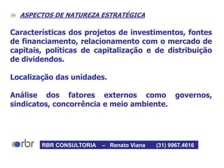  ASPECTOS DE NATUREZA ESTRATÉGICA
Características dos projetos de investimentos, fontes
de financiamento, relacionamento com o mercado de
capitais, políticas de capitalização e de distribuição
de dividendos.
Localização das unidades.
Análise dos fatores externos como governos,
sindicatos, concorrência e meio ambiente.
RBR CONSULTORIA – Renato Viana (31) 9967.4616
 
