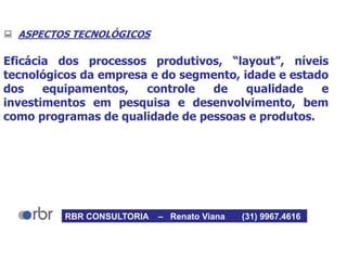  ASPECTOS TECNOLÓGICOS
Eficácia dos processos produtivos, “layout”, níveis
tecnológicos da empresa e do segmento, idade e estado
dos equipamentos, controle de qualidade e
investimentos em pesquisa e desenvolvimento, bem
como programas de qualidade de pessoas e produtos.
RBR CONSULTORIA – Renato Viana (31) 9967.4616
 