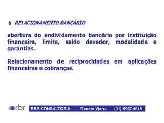  RELACIONAMENTO BANCÁRIO
abertura do endividamento bancário por instituição
financeira, limite, saldo devedor, modalidade e
garantias.
Relacionamento de reciprocidades em aplicações
financeiras e cobranças.
RBR CONSULTORIA – Renato Viana (31) 9967.4616
 
