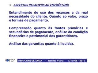  ASPECTOS RELATIVOS AO EMPRÉSTIMO
Entendimento do uso dos recursos e da real
necessidade do cliente. Quanto ao valor, prazo
e formas de pagamento.
Compreensão quanto às fontes primárias e
secundárias de pagamento, análise da condição
financeira e patrimonial dos garantidores.
Análise das garantias quanto à liquidez.
RBR CONSULTORIA – Renato Viana (31) 9967.4616
 